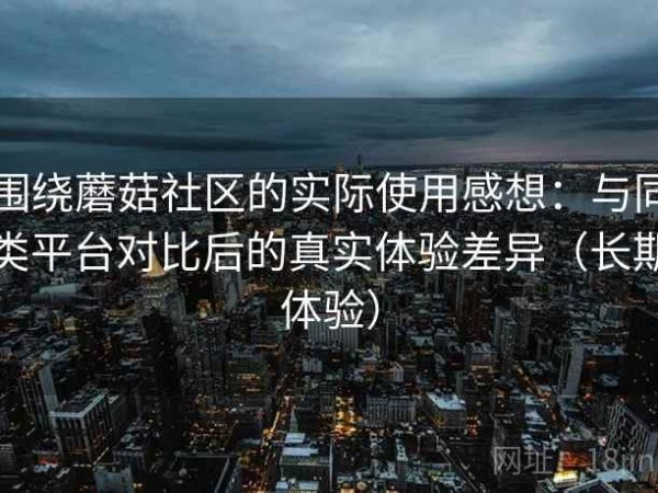 围绕蘑菇社区的实际使用感想：与同类平台对比后的真实体验差异（长期体验）