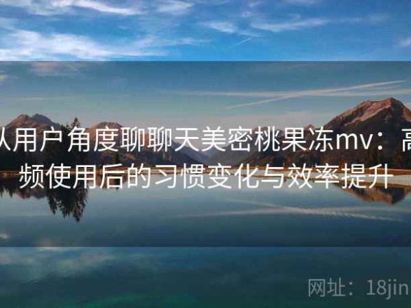 从用户角度聊聊天美密桃果冻mv：高频使用后的习惯变化与效率提升