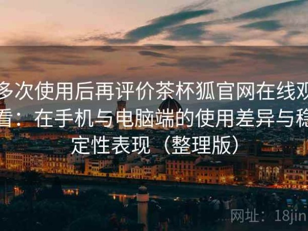 多次使用后再评价茶杯狐官网在线观看：在手机与电脑端的使用差异与稳定性表现（整理版）