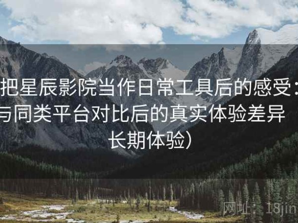 把星辰影院当作日常工具后的感受：与同类平台对比后的真实体验差异（长期体验）