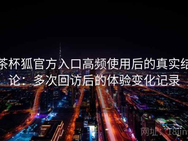 茶杯狐官方入口高频使用后的真实结论：多次回访后的体验变化记录