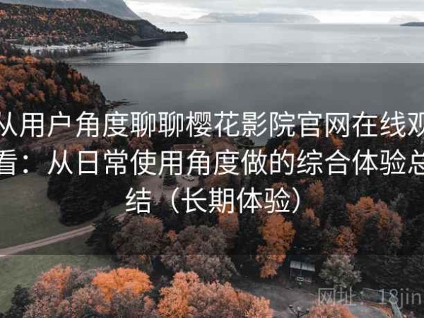 从用户角度聊聊樱花影院官网在线观看：从日常使用角度做的综合体验总结（长期体验）