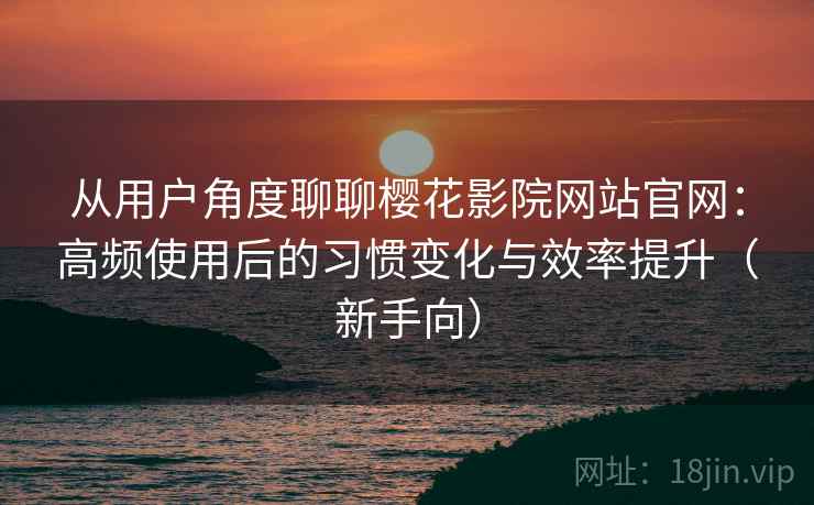 从用户角度聊聊樱花影院网站官网：高频使用后的习惯变化与效率提升（新手向）