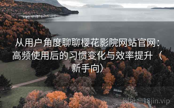 从用户角度聊聊樱花影院网站官网：高频使用后的习惯变化与效率提升（新手向）