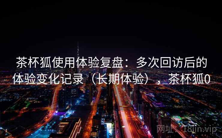茶杯狐使用体验复盘：多次回访后的体验变化记录（长期体验），茶杯狐0