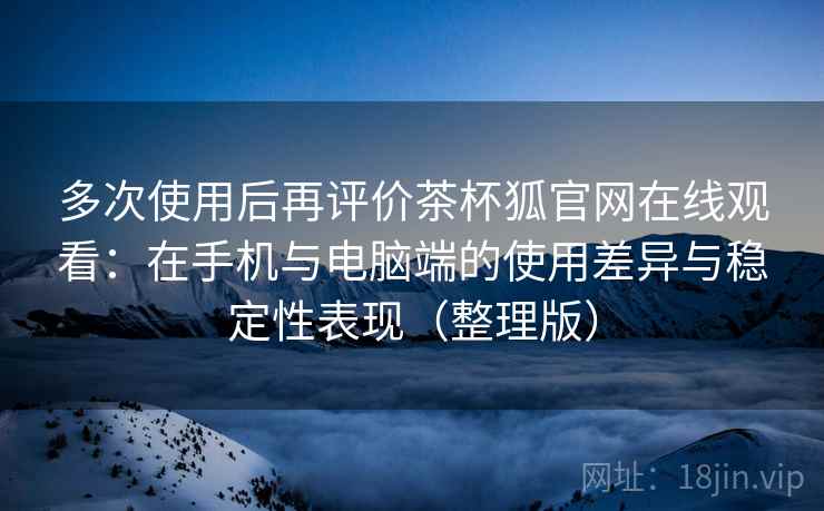 多次使用后再评价茶杯狐官网在线观看：在手机与电脑端的使用差异与稳定性表现（整理版）