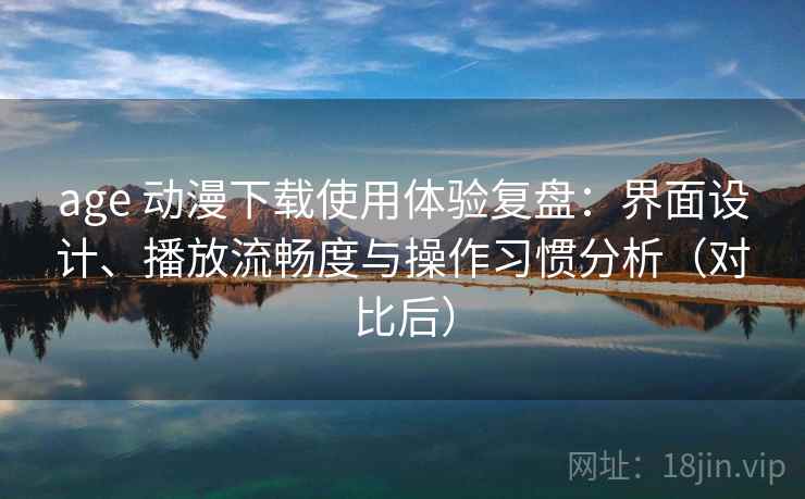 age 动漫下载使用体验复盘：界面设计、播放流畅度与操作习惯分析（对比后）