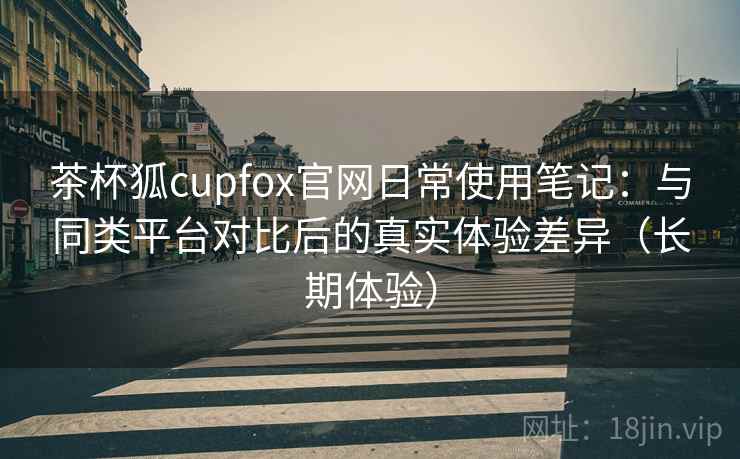 茶杯狐cupfox官网日常使用笔记：与同类平台对比后的真实体验差异（长期体验）