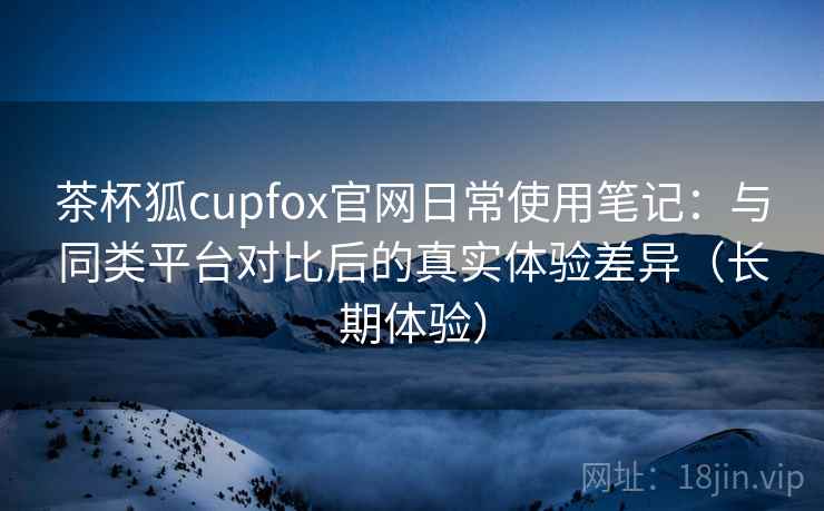 茶杯狐cupfox官网日常使用笔记：与同类平台对比后的真实体验差异（长期体验）
