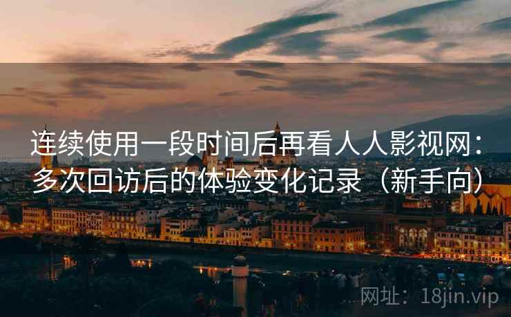 连续使用一段时间后再看人人影视网：多次回访后的体验变化记录（新手向）