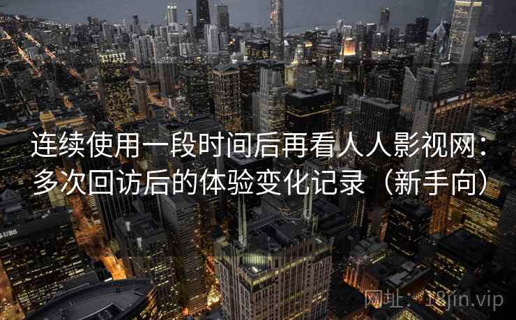 连续使用一段时间后再看人人影视网：多次回访后的体验变化记录（新手向）