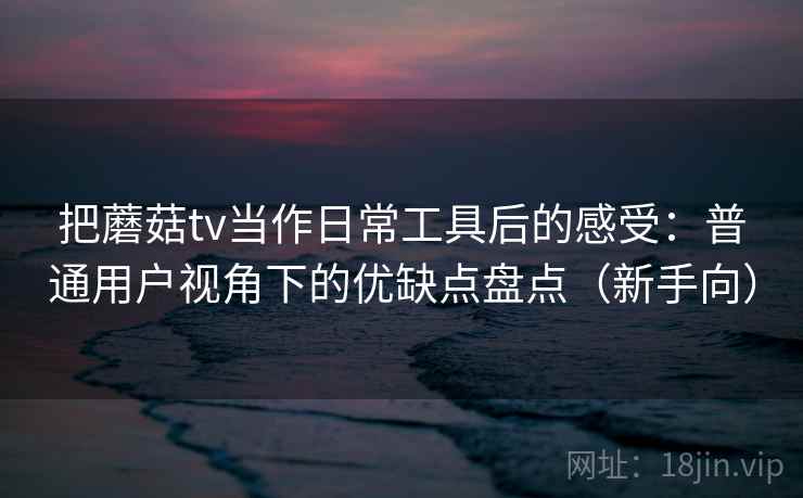 把蘑菇tv当作日常工具后的感受：普通用户视角下的优缺点盘点（新手向）