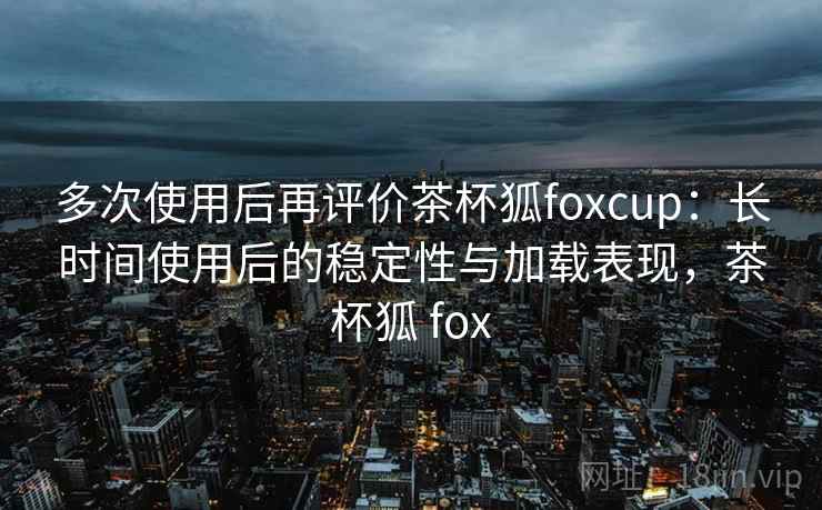多次使用后再评价茶杯狐foxcup:长时间使用后的稳定性与加载表现,茶杯狐 fox 多次使用后再评价茶杯狐foxcup:长时间使用后的稳定性与加载表现,茶杯狐 fox