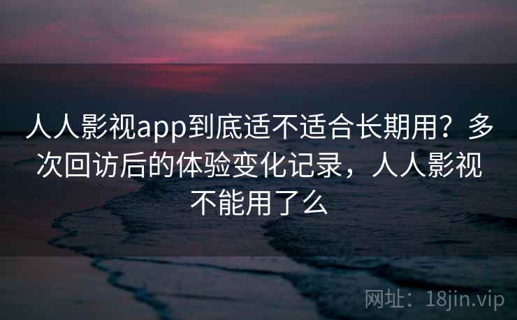 人人影视app到底适不适合长期用？多次回访后的体验变化记录，人人影视不能用了么