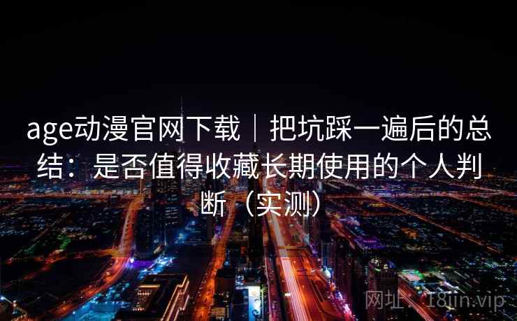 age动漫官网下载｜把坑踩一遍后的总结：是否值得收藏长期使用的个人判断（实测）
