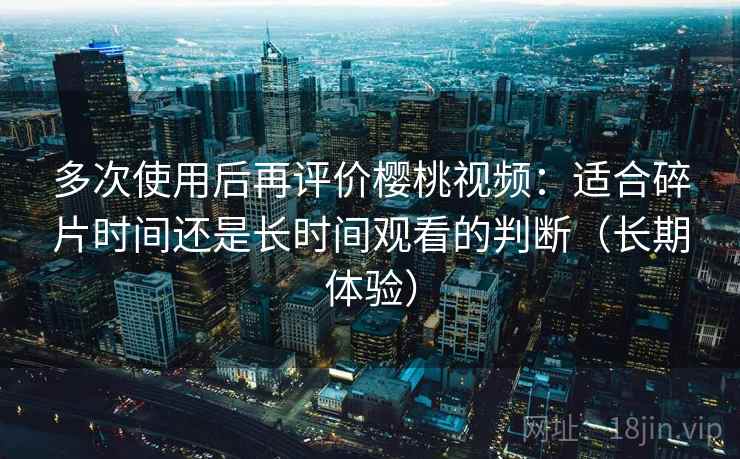 多次使用后再评价樱桃视频:适合碎片时间还是长时间观看的判断(长期体验) 多次使用后再评价樱桃视频:适合碎片时间还是长时间观看的判断(长期体验)