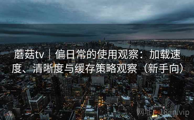 蘑菇tv｜偏日常的使用观察：加载速度、清晰度与缓存策略观察（新手向）