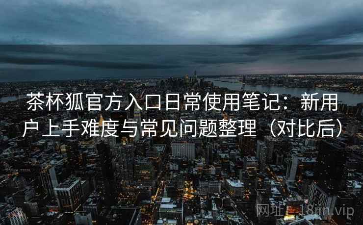 茶杯狐官方入口日常使用笔记：新用户上手难度与常见问题整理（对比后）