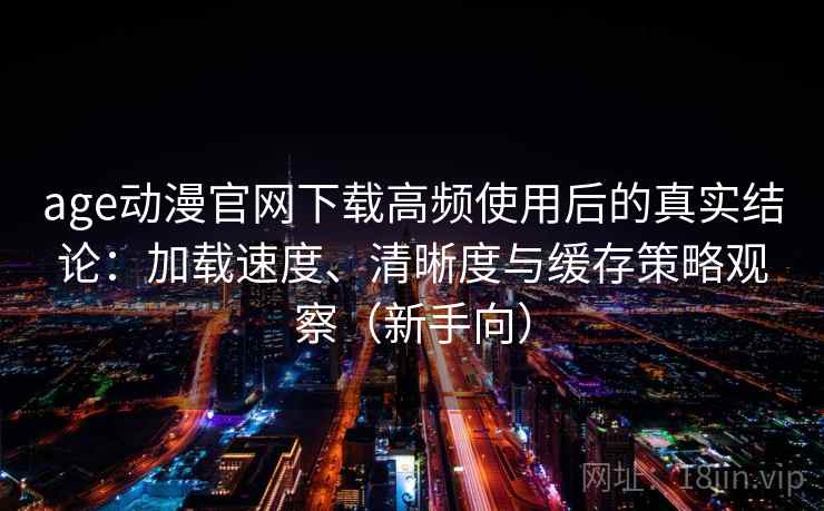 age动漫官网下载高频使用后的真实结论：加载速度、清晰度与缓存策略观察（新手向）