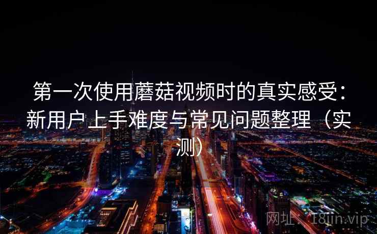 第一次使用蘑菇视频时的真实感受：新用户上手难度与常见问题整理（实测）
