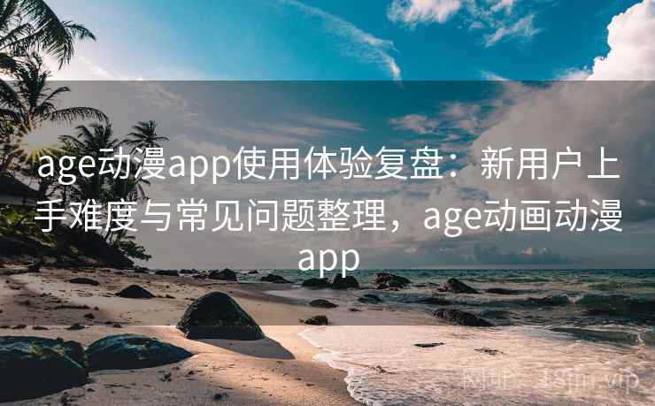 age动漫app使用体验复盘：新用户上手难度与常见问题整理，age动画动漫app
