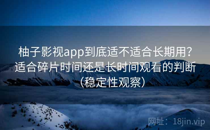 柚子影视app到底适不适合长期用？适合碎片时间还是长时间观看的判断（稳定性观察）