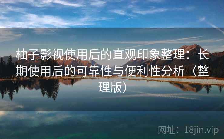 柚子影视使用后的直观印象整理：长期使用后的可靠性与便利性分析（整理版）