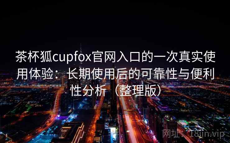 茶杯狐cupfox官网入口的一次真实使用体验：长期使用后的可靠性与便利性分析（整理版）