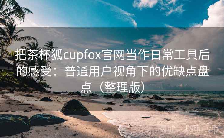 把茶杯狐cupfox官网当作日常工具后的感受:普通用户视角下的优缺点盘点(整理版) 把茶杯狐cupfox官网当作日常工具后的感受:普通用户视角下的优缺点盘点(整理版)
