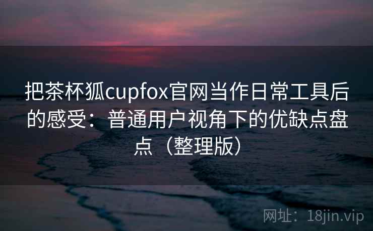 把茶杯狐cupfox官网当作日常工具后的感受:普通用户视角下的优缺点盘点(整理版) 把茶杯狐cupfox官网当作日常工具后的感受:普通用户视角下的优缺点盘点(整理版)