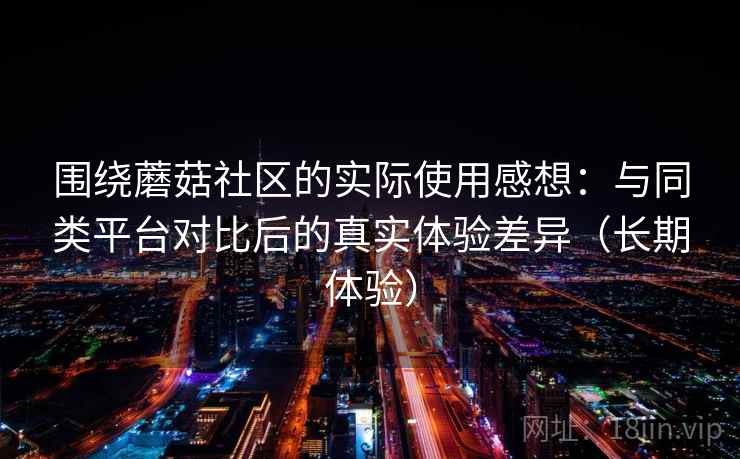 围绕蘑菇社区的实际使用感想:与同类平台对比后的真实体验差异(长期体验) 围绕蘑菇社区的实际使用感想:与同类平台对比后的真实体验差异(长期体验)