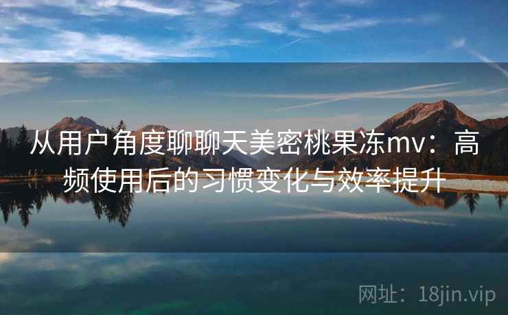 从用户角度聊聊天美密桃果冻mv：高频使用后的习惯变化与效率提升
