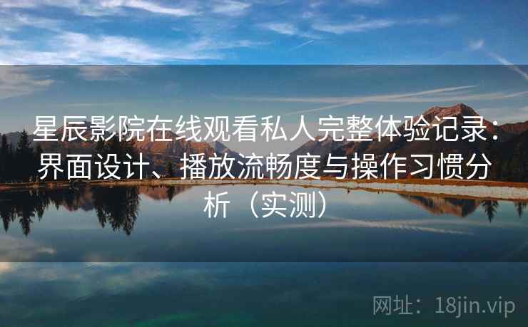 星辰影院在线观看私人完整体验记录：界面设计、播放流畅度与操作习惯分析（实测）