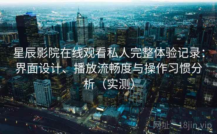 星辰影院在线观看私人完整体验记录：界面设计、播放流畅度与操作习惯分析（实测）