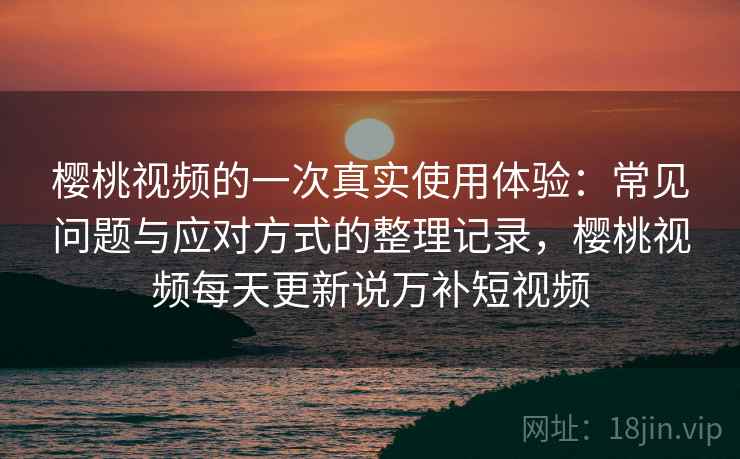 樱桃视频的一次真实使用体验：常见问题与应对方式的整理记录，樱桃视频每天更新说万补短视频