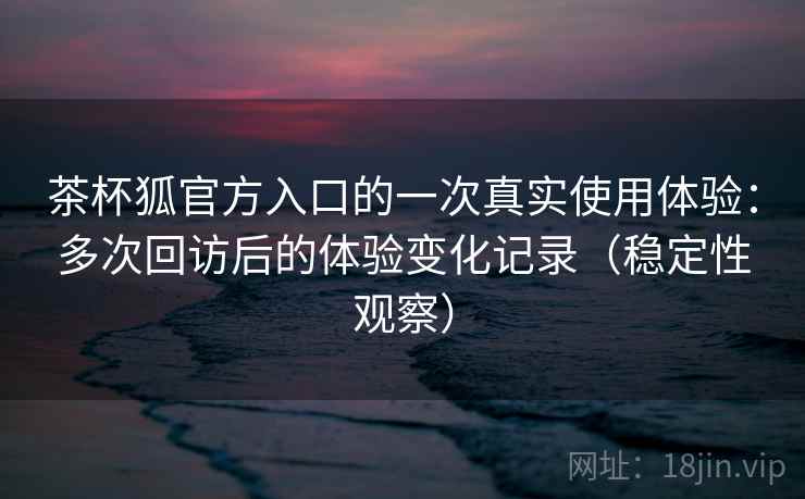茶杯狐官方入口的一次真实使用体验：多次回访后的体验变化记录（稳定性观察）