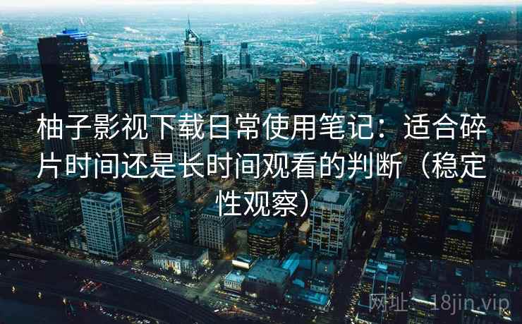 柚子影视下载日常使用笔记：适合碎片时间还是长时间观看的判断（稳定性观察）