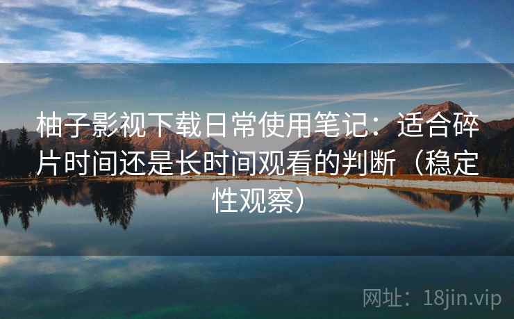 柚子影视下载日常使用笔记：适合碎片时间还是长时间观看的判断（稳定性观察）