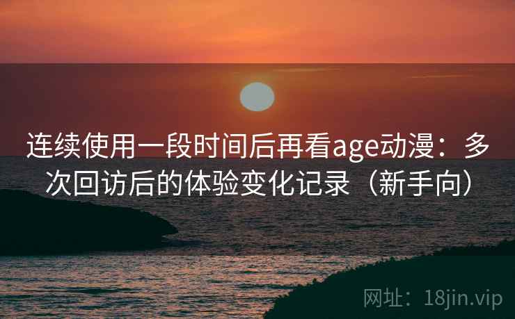 连续使用一段时间后再看age动漫：多次回访后的体验变化记录（新手向）