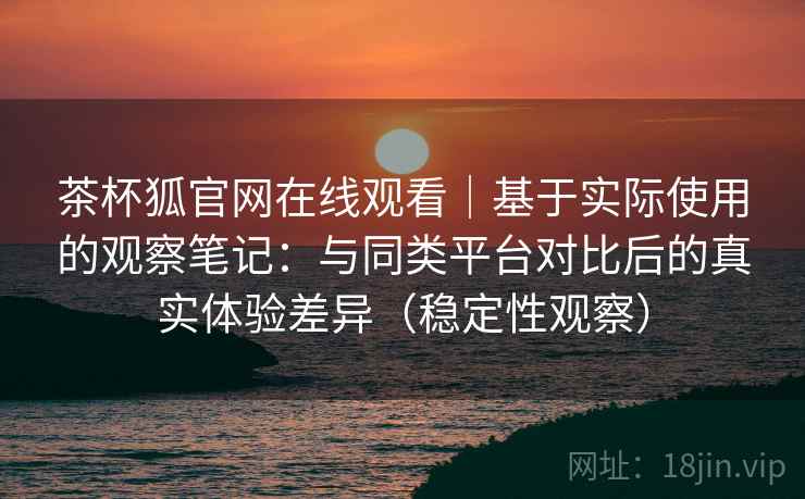 茶杯狐官网在线观看｜基于实际使用的观察笔记：与同类平台对比后的真实体验差异（稳定性观察）