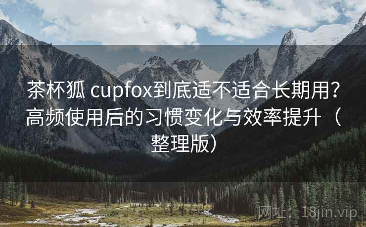 茶杯狐 cupfox到底适不适合长期用？高频使用后的习惯变化与效率提升（整理版）