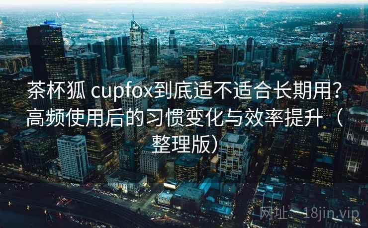 茶杯狐 cupfox到底适不适合长期用？高频使用后的习惯变化与效率提升（整理版）
