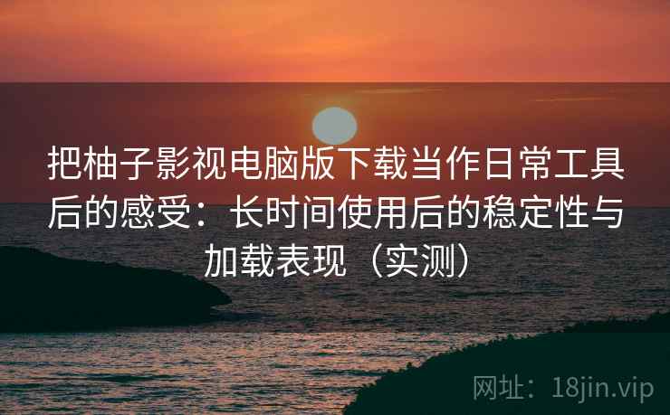 把柚子影视电脑版下载当作日常工具后的感受：长时间使用后的稳定性与加载表现（实测）