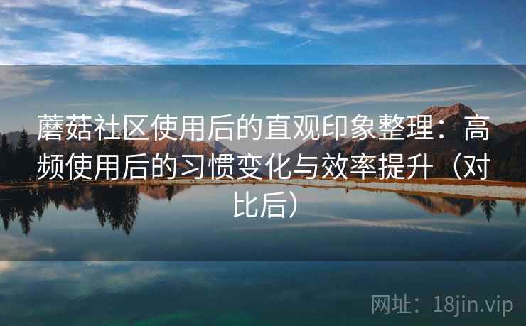 蘑菇社区使用后的直观印象整理：高频使用后的习惯变化与效率提升（对比后）