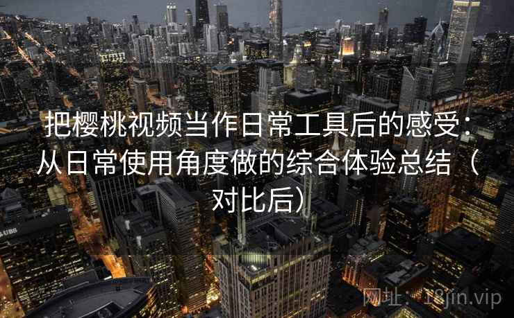 把樱桃视频当作日常工具后的感受：从日常使用角度做的综合体验总结（对比后）
