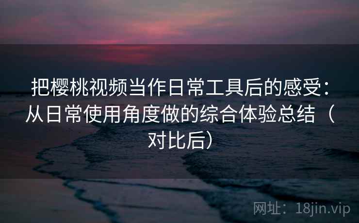 把樱桃视频当作日常工具后的感受：从日常使用角度做的综合体验总结（对比后）