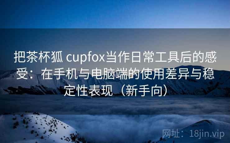 把茶杯狐 cupfox当作日常工具后的感受：在手机与电脑端的使用差异与稳定性表现（新手向）