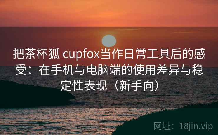 把茶杯狐 cupfox当作日常工具后的感受：在手机与电脑端的使用差异与稳定性表现（新手向）