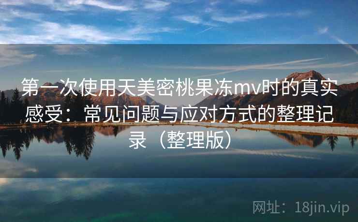 第一次使用天美密桃果冻mv时的真实感受：常见问题与应对方式的整理记录（整理版）