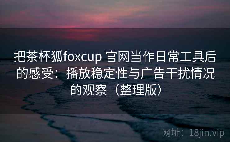 把茶杯狐foxcup 官网当作日常工具后的感受：播放稳定性与广告干扰情况的观察（整理版）